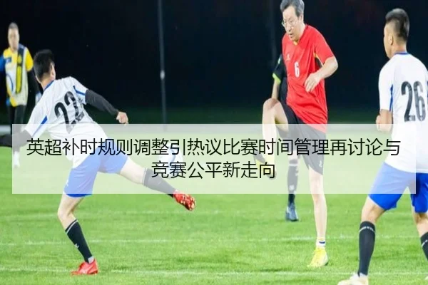 英超补时规则调整引热议比赛时间管理再讨论与竞赛公平新走向