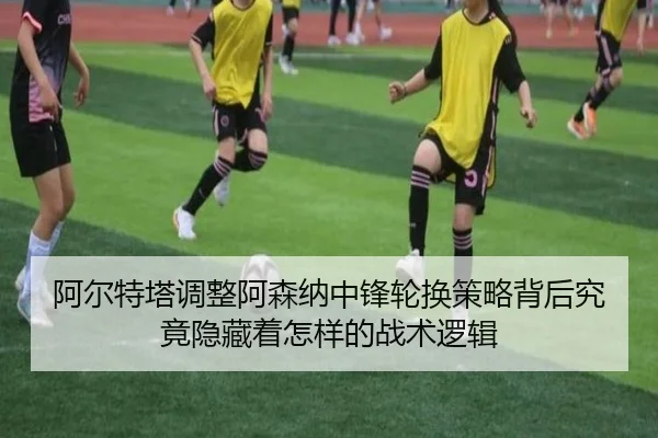 阿尔特塔调整阿森纳中锋轮换策略背后究竟隐藏着怎样的战术逻辑