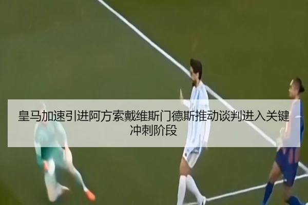 皇马加速引进阿方索戴维斯门德斯推动谈判进入关键冲刺阶段